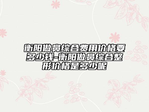 衡陽(yáng)做鼻綜合費(fèi)用價(jià)格要多少錢-衡陽(yáng)做鼻綜合整形價(jià)格是多少呢