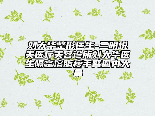 劉大華整形醫(yī)生-三明悅美醫(yī)療美容診所劉大華醫(yī)生隔空溶脂瘦手臂圈內(nèi)大拿