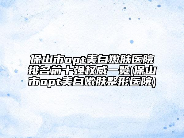 保山市opt美白嫩膚醫(yī)院排名前十強權(quán)威一覽(保山市opt美白嫩膚整形醫(yī)院)