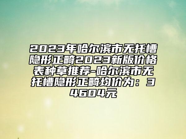 2023年哈爾濱市無(wú)托槽隱形正畸2023新版價(jià)格表種草推薦-哈爾濱市無(wú)托槽隱形正畸均價(jià)為：34604元