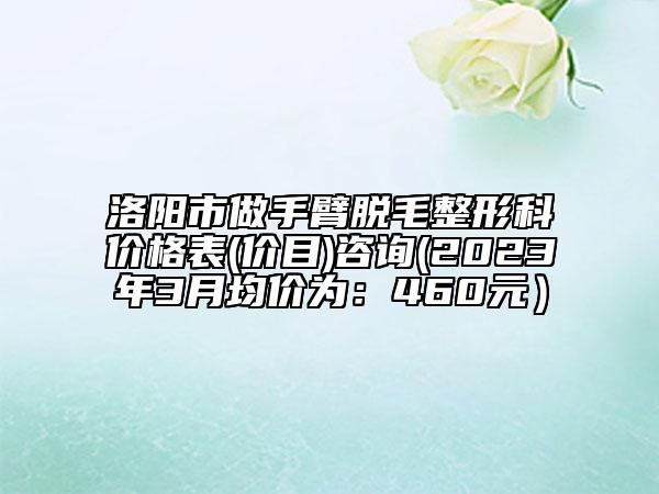 洛陽市做手臂脫毛整形科價格表(價目)咨詢(2023年3月均價為：460元）