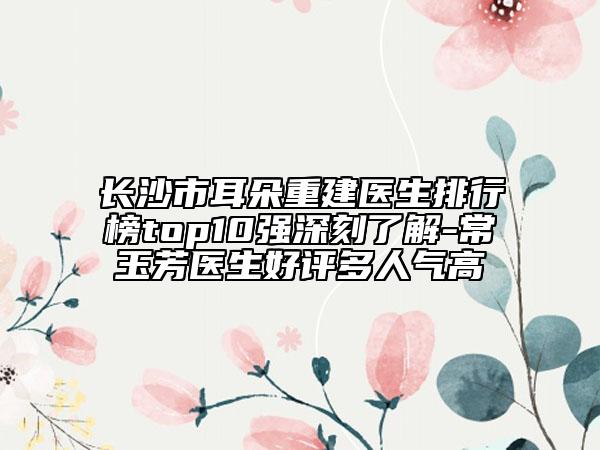 長沙市耳朵重建醫(yī)生排行榜top10強深刻了解-常玉芳醫(yī)生好評多人氣高