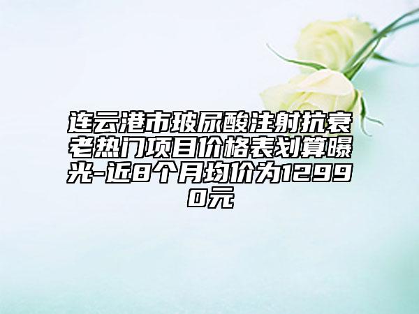 連云港市玻尿酸注射抗衰老熱門項(xiàng)目?jī)r(jià)格表劃算曝光-近8個(gè)月均價(jià)為12990元
