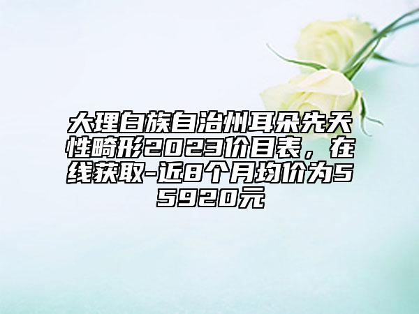 大理白族自治州耳朵先天性畸形2023價(jià)目表，在線(xiàn)獲取-近8個(gè)月均價(jià)為55920元