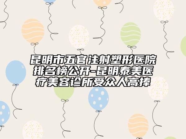 昆明市五官注射塑形醫(yī)院排名榜公開(kāi)-昆明泰美醫(yī)療美容診所受眾人高捧