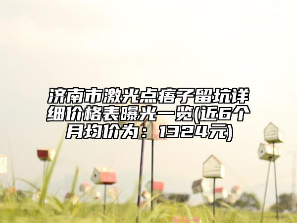 濟南市激光點痦子留坑詳細價格表曝光一覽(近6個月均價為：1324元)