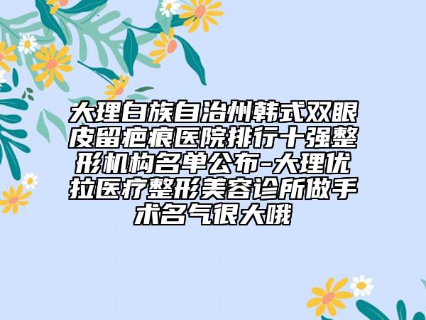 大理白族自治州韓式雙眼皮留疤痕醫(yī)院排行十強(qiáng)整形機(jī)構(gòu)名單公布-大理優(yōu)拉醫(yī)療整形美容診所做手術(shù)名氣很大哦