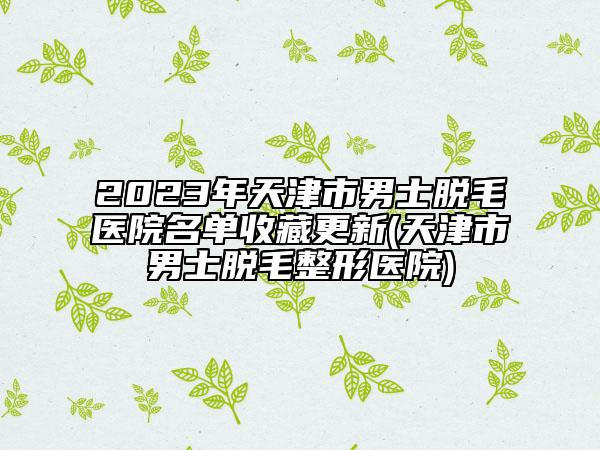 2023年天津市男士脫毛醫(yī)院名單收藏更新(天津市男士脫毛整形醫(yī)院)