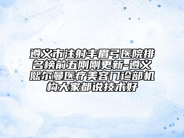 遵義市注射豐眉弓醫(yī)院排名榜前五剛剛更新-遵義熙爾曼醫(yī)療美容門診部機(jī)構(gòu)大家都說(shuō)技術(shù)好