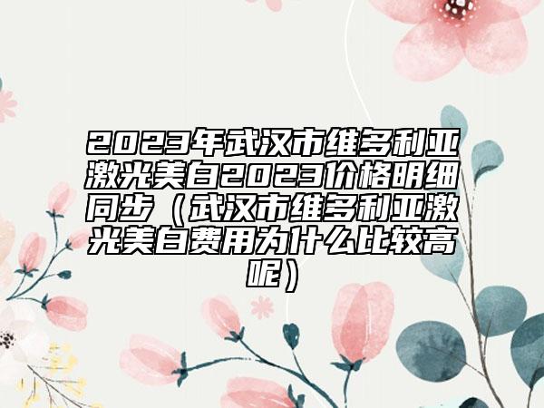2023年武漢市維多利亞激光美白2023價(jià)格明細(xì)同步（武漢市維多利亞激光美白費(fèi)用為什么比較高呢）
