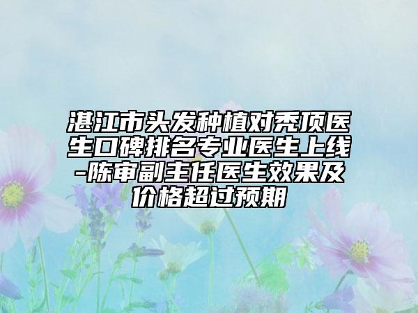 湛江市頭發(fā)種植對(duì)禿頂醫(yī)生口碑排名專業(yè)醫(yī)生上線-陳審副主任醫(yī)生效果及價(jià)格超過預(yù)期