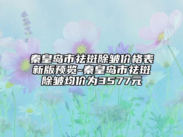 秦皇島市祛斑除皺價格表新版預(yù)覽-秦皇島市祛斑除皺均價為3577元