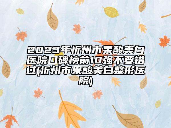 2023年忻州市果酸美白醫(yī)院口碑榜前10強(qiáng)不要錯(cuò)過(忻州市果酸美白整形醫(yī)院)