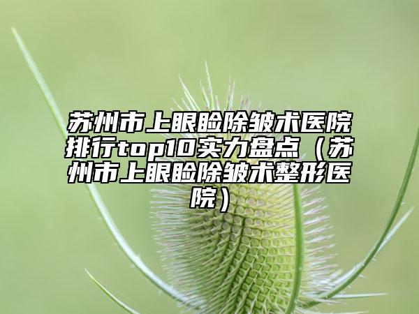 蘇州市上眼瞼除皺術(shù)醫(yī)院排行top10實力盤點（蘇州市上眼瞼除皺術(shù)整形醫(yī)院）