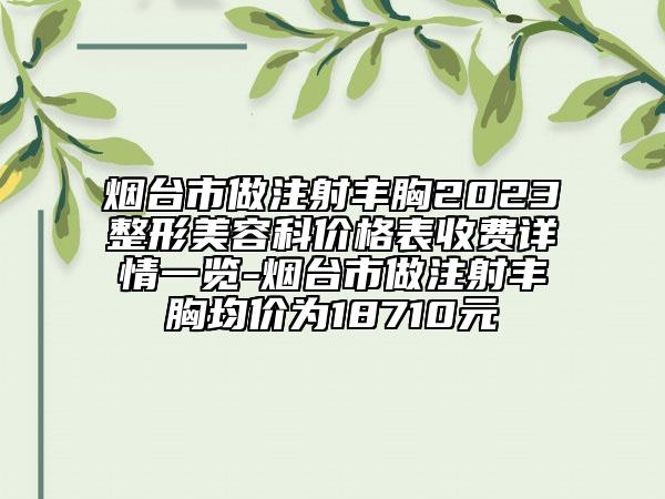 煙臺(tái)市做注射豐胸2023整形美容科價(jià)格表收費(fèi)詳情一覽-煙臺(tái)市做注射豐胸均價(jià)為18710元