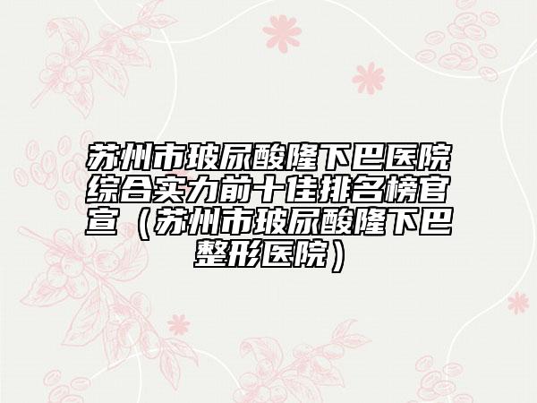 蘇州市玻尿酸隆下巴醫(yī)院綜合實(shí)力前十佳排名榜官宣（蘇州市玻尿酸隆下巴整形醫(yī)院）