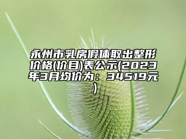 永州市乳房假體取出整形價(jià)格(價(jià)目)表公示(2023年3月均價(jià)為：34519元）