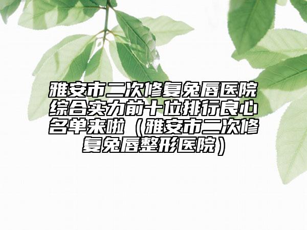 雅安市二次修復(fù)兔唇醫(yī)院綜合實(shí)力前十位排行良心名單來(lái)啦（雅安市二次修復(fù)兔唇整形醫(yī)院）