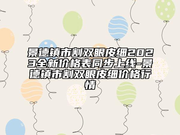 景德鎮(zhèn)市割雙眼皮細(xì)2023全新價(jià)格表同步上線-景德鎮(zhèn)市割雙眼皮細(xì)價(jià)格行情