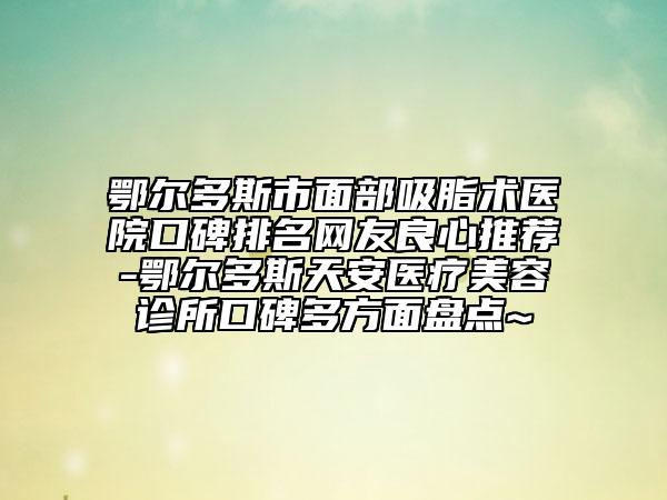 鄂爾多斯市面部吸脂術(shù)醫(yī)院口碑排名網(wǎng)友良心推薦-鄂爾多斯天安醫(yī)療美容診所口碑多方面盤點(diǎn)~