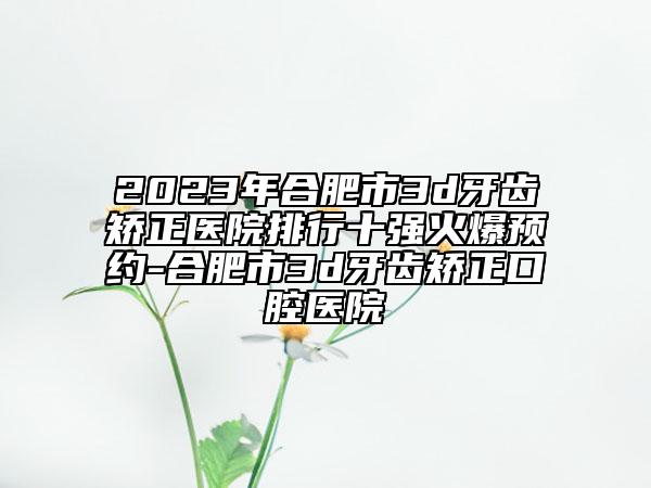 2023年合肥市3d牙齒矯正醫(yī)院排行十強火爆預約-合肥市3d牙齒矯正口腔醫(yī)院