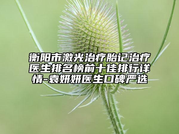 衡陽市激光治療胎記治療醫(yī)生排名榜前十佳排行詳情-袁妍妍醫(yī)生口碑嚴(yán)選