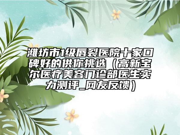 濰坊市1級唇裂醫(yī)院十家口碑好的供你挑選（高新寶爾醫(yī)療美容門診部醫(yī)生實(shí)力測評_網(wǎng)友反饋）