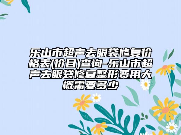 樂山市超聲去眼袋修復價格表(價目)查詢-樂山市超聲去眼袋修復整形費用大概需要多少