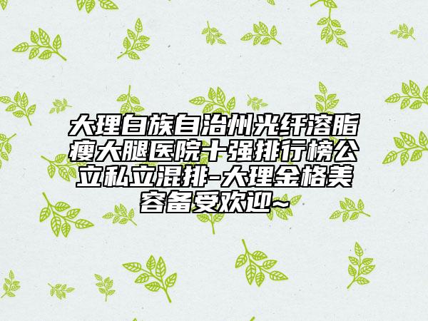 大理白族自治州光纖溶脂瘦大腿醫(yī)院十強排行榜公立私立混排-大理金格美容備受歡迎~