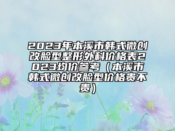 2023年本溪市韓式微創(chuàng)改臉型整形外科價格表2023均價參考（本溪市韓式微創(chuàng)改臉型價格貴不貴）