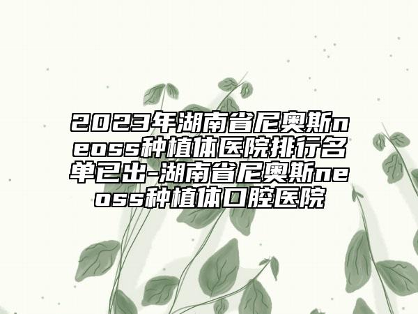 2023年湖南省尼奧斯neoss種植體醫(yī)院排行名單已出-湖南省尼奧斯neoss種植體口腔醫(yī)院