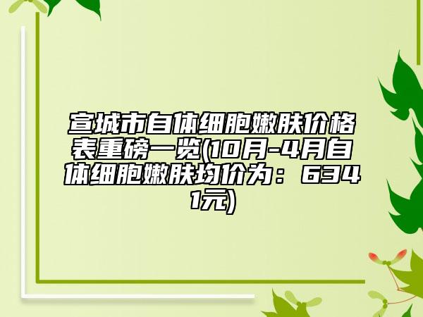 宣城市自體細胞嫩膚價格表重磅一覽(10月-4月自體細胞嫩膚均價為：6341元)