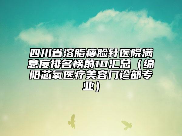 四川省溶脂瘦臉針醫(yī)院滿意度排名榜前10匯總（綿陽芯氧醫(yī)療美容門診部專業(yè)）