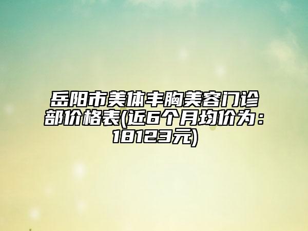 岳陽市美體豐胸美容門診部價(jià)格表(近6個(gè)月均價(jià)為：18123元)