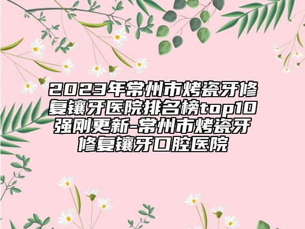 2023年常州市烤瓷牙修復(fù)鑲牙醫(yī)院排名榜top10強(qiáng)剛更新-常州市烤瓷牙修復(fù)鑲牙口腔醫(yī)院