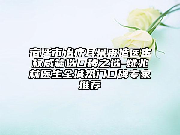 宿遷市治療耳朵再造醫(yī)生權(quán)威篩選口碑之選-姚兆林醫(yī)生全城熱門口碑專家推薦