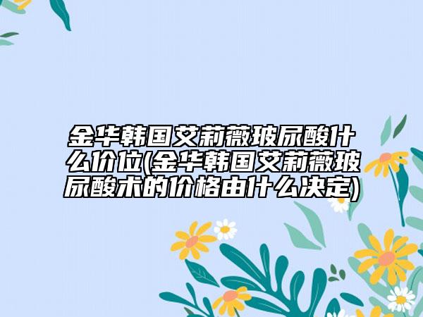 金華韓國艾莉薇玻尿酸什么價位(金華韓國艾莉薇玻尿酸術(shù)的價格由什么決定)