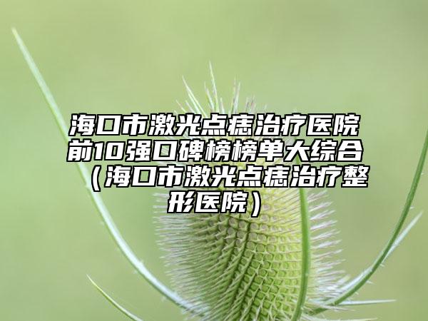 海口市激光點(diǎn)痣治療醫(yī)院前10強(qiáng)口碑榜榜單大綜合（?？谑屑す恻c(diǎn)痣治療整形醫(yī)院）
