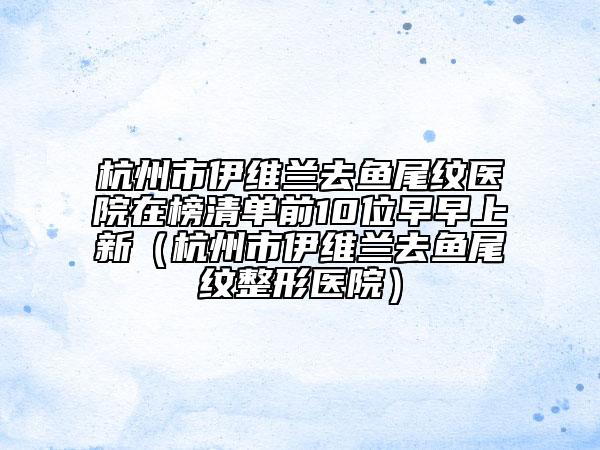 杭州市伊維蘭去魚(yú)尾紋醫(yī)院在榜清單前10位早早上新（杭州市伊維蘭去魚(yú)尾紋整形醫(yī)院）