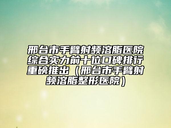 邢臺市手臂射頻溶脂醫(yī)院綜合實力前十位口碑排行重磅推出（邢臺市手臂射頻溶脂整形醫(yī)院）