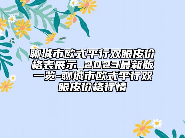 聊城市歐式平行雙眼皮價(jià)格表展示_2023最新版一覽-聊城市歐式平行雙眼皮價(jià)格行情