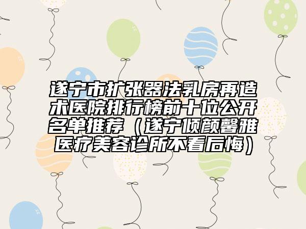 遂寧市擴張器法乳房再造術醫(yī)院排行榜前十位公開名單推薦（遂寧傾顏馨雅醫(yī)療美容診所不看后悔）