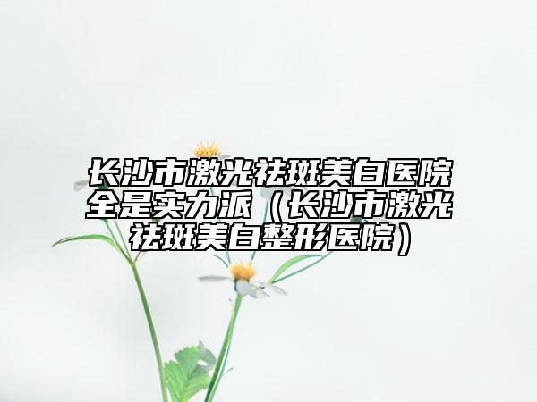 長沙市激光祛斑美白醫(yī)院全是實力派（長沙市激光祛斑美白整形醫(yī)院）
