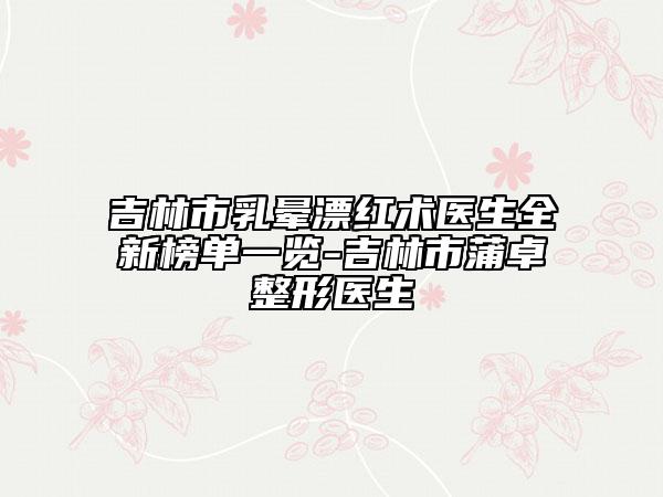 吉林市乳暈漂紅術(shù)醫(yī)生全新榜單一覽-吉林市蒲卓整形醫(yī)生