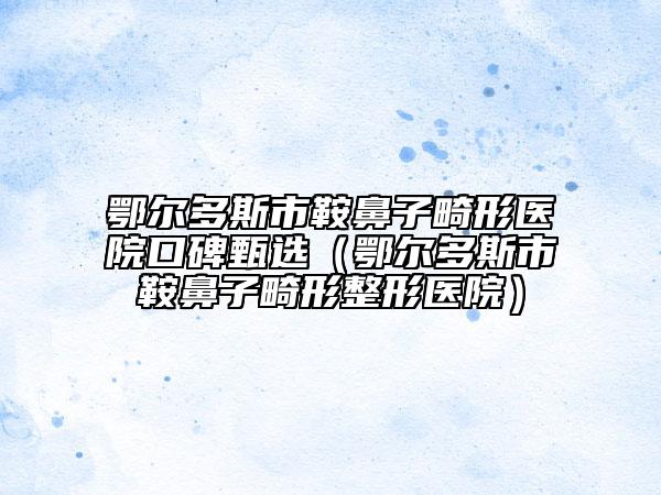 鄂爾多斯市鞍鼻子畸形醫(yī)院口碑甄選（鄂爾多斯市鞍鼻子畸形整形醫(yī)院）