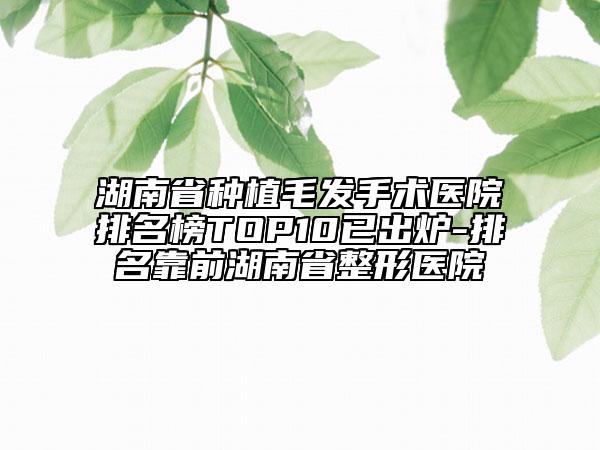 湖南省種植毛發(fā)手術(shù)醫(yī)院排名榜TOP10已出爐-排名靠前湖南省整形醫(yī)院
