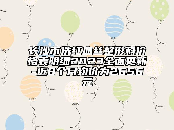 長(zhǎng)沙市洗紅血絲整形科價(jià)格表明細(xì)2023全面更新-近8個(gè)月均價(jià)為2656元