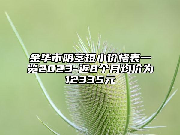 金華市陰莖短小價(jià)格表一覽2023-近8個(gè)月均價(jià)為12335元