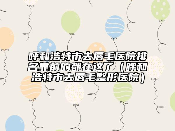 呼和浩特市去唇毛醫(yī)院排名靠前的都在這了（呼和浩特市去唇毛整形醫(yī)院）