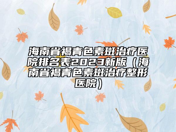 海南省褐青色素斑治療醫(yī)院排名表2023新版（海南省褐青色素斑治療整形醫(yī)院）